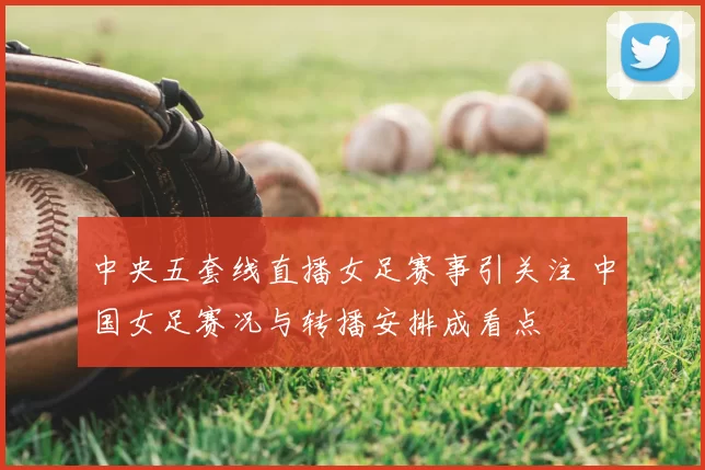 中央五套线直播女足赛事引关注 中国女足赛况与转播安排成看点