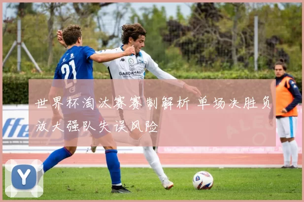 世界杯淘汰赛赛制解析 单场决胜负放大强队失误风险
