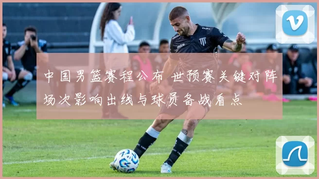 中国男篮赛程公布 世预赛关键对阵场次影响出线与球员备战看点