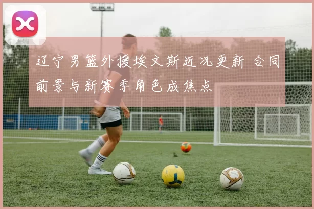 辽宁男篮外援埃文斯近况更新 合同前景与新赛季角色成焦点