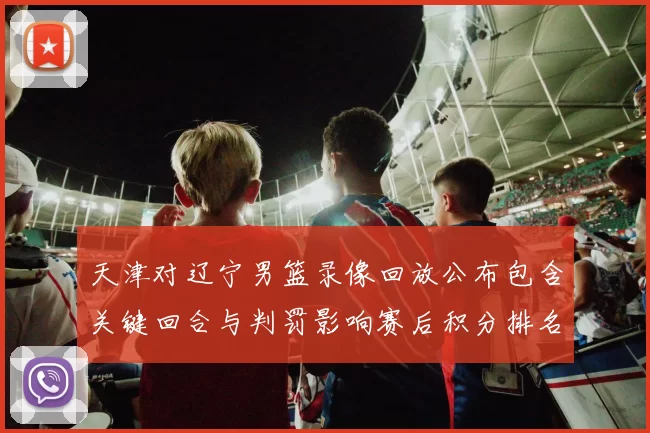 天津对辽宁男篮录像回放公布包含关键回合与判罚影响赛后积分排名