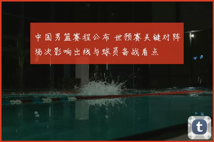 中国男篮赛程公布 世预赛关键对阵场次影响出线与球员备战看点