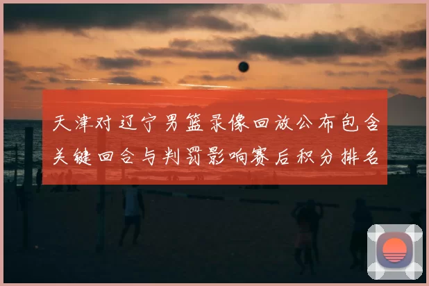 天津对辽宁男篮录像回放公布包含关键回合与判罚影响赛后积分排名