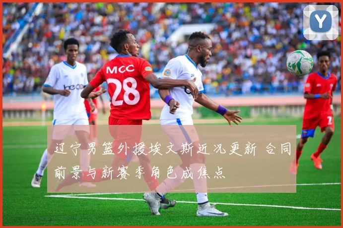 辽宁男篮外援埃文斯近况更新 合同前景与新赛季角色成焦点