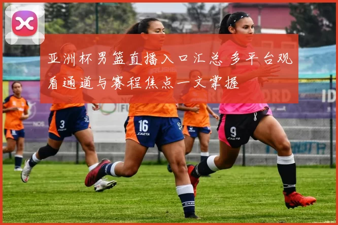 亚洲杯男篮直播入口汇总 多平台观看通道与赛程焦点一文掌握