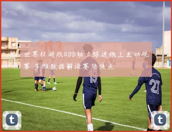世界杯游戏app助力球迷线上互动观赛 多维数据解读赛场焦点