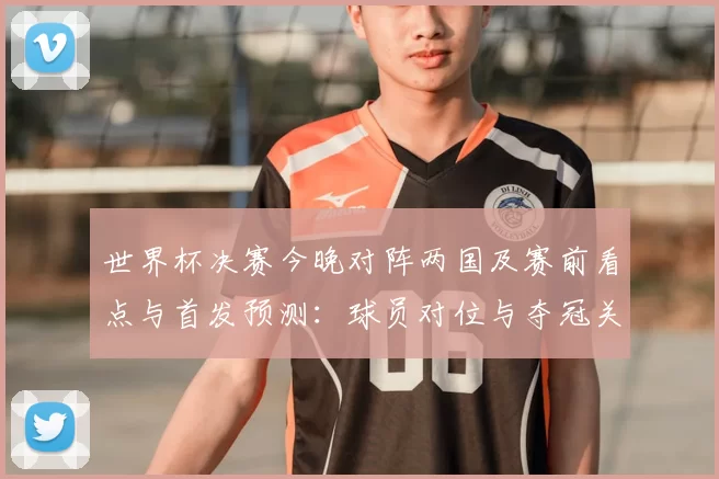 世界杯决赛今晚对阵两国及赛前看点与首发预测:球员对位与夺冠关键