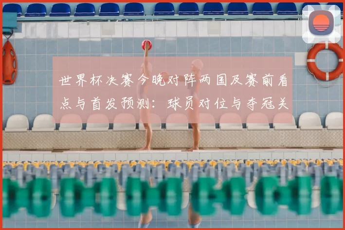 世界杯决赛今晚对阵两国及赛前看点与首发预测:球员对位与夺冠关键