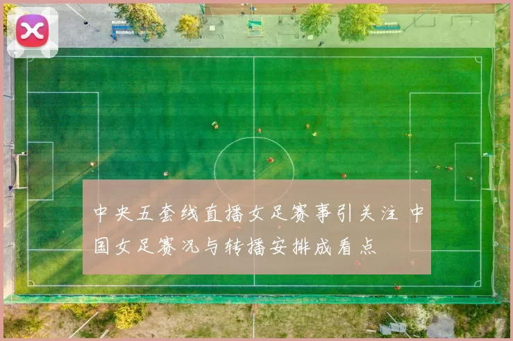 中央五套线直播女足赛事引关注 中国女足赛况与转播安排成看点