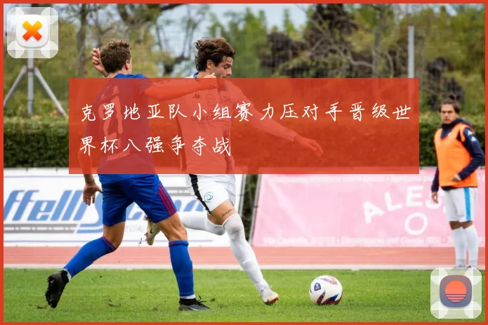 克罗地亚队小组赛力压对手晋级世界杯八强争夺战