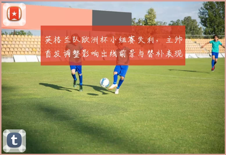 英格兰队欧洲杯小组赛失利,主帅首发调整影响出线前景与替补表现