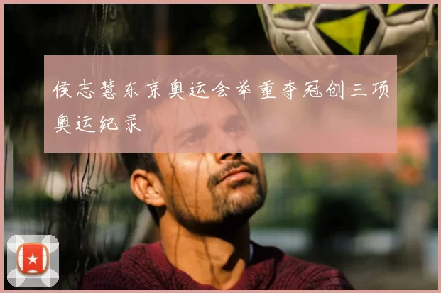 侯志慧东京奥运会举重夺冠创三项奥运纪录