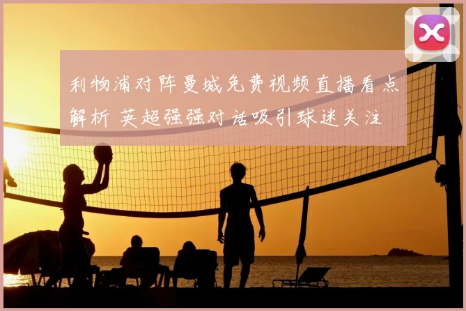 利物浦对阵曼城免费视频直播看点解析 英超强强对话吸引球迷关注