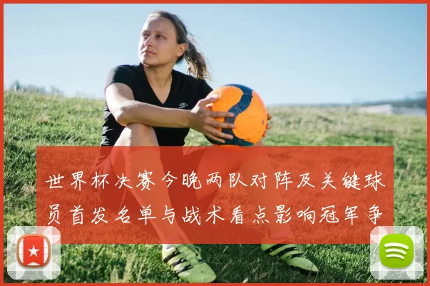 世界杯决赛今晚两队对阵及关键球员首发名单与战术看点影响冠军争夺