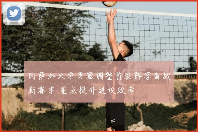 冈萨加大学男篮调整首发阵容备战新赛季 重点提升进攻效率